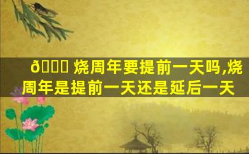 🐛 烧周年要提前一天吗,烧周年是提前一天还是延后一天